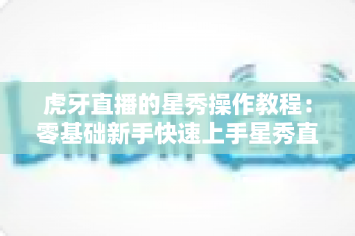 虎牙直播的星秀操作教程:零基础新手快速上手星秀直播的完整实战指南 虎牙直播的星秀操作教程:零基础新手快速上手星秀直播的完整实战指南
