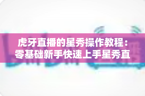 虎牙直播的星秀操作教程：零基础新手快速上手星秀直播的完整实战指南