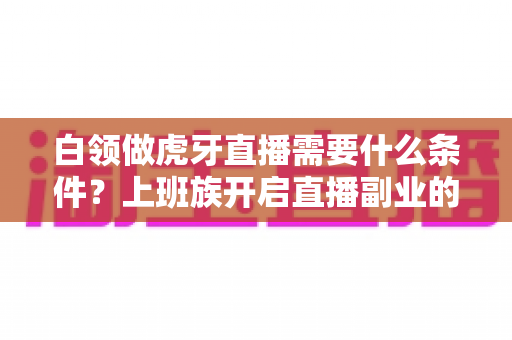 白领做虎牙直播需要什么条件？上班族开启直播副业的完整条件指南与实用攻略