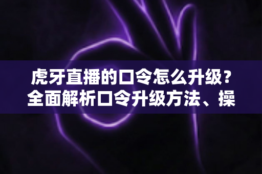虎牙直播的口令怎么升级？全面解析口令升级方法、操作步骤与实用技巧指南