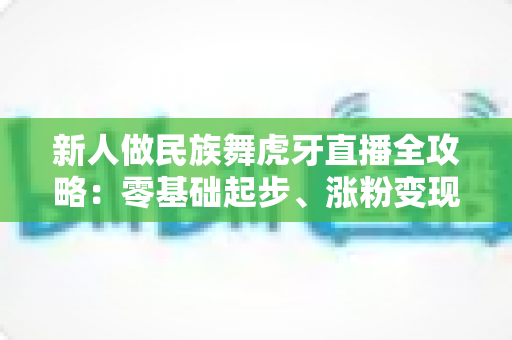 新人做民族舞虎牙直播全攻略：零基础起步、涨粉变现的实战指南