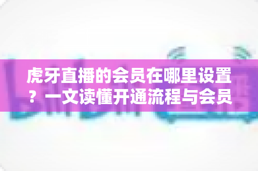虎牙直播的会员在哪里设置?一文读懂开通流程与会员特权全解析 虎牙直播的会员在哪里设置?一文读懂开通流程与会员特权全解析
