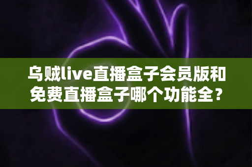 乌贼live直播盒子会员版和免费直播盒子哪个功能全?深度对比解析帮你选对版本不踩坑 乌贼live直播盒子会员版和免费直播盒子哪个功能全?深度对比解析帮你选对版本不踩坑