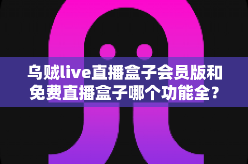 乌贼live直播盒子会员版和免费直播盒子哪个功能全？深度对比解析帮你选对版本不踩坑