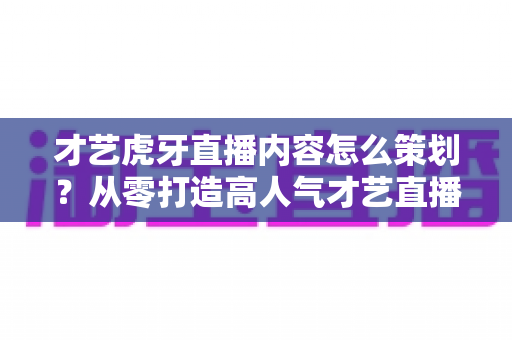 才艺虎牙直播内容怎么策划?从零打造高人气才艺直播间的完整实战指南 才艺虎牙直播内容怎么策划?从零打造高人气才艺直播间的完整实战指南