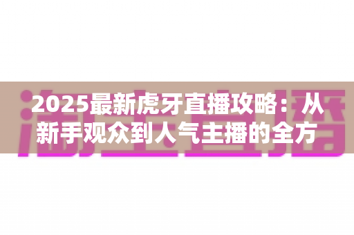 2025最新虎牙直播攻略：从新手观众到人气主播的全方位实战指南