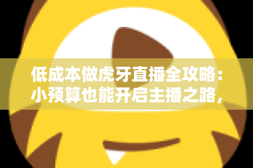 低成本做虎牙直播全攻略：小预算也能开启主播之路，省钱的干货都在这里