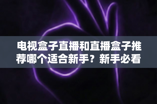 电视盒子直播和直播盒子推荐哪个适合新手？新手必看选购指南与避坑攻略
