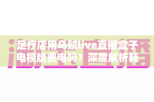 足疗店用乌贼live直播盒子电视版费电吗?深度解析耗电量、电费成本与省电妙招 足疗店用乌贼live直播盒子电视版费电吗?深度解析耗电量、电费成本与省电妙招