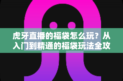 虎牙直播的福袋怎么玩？从入门到精通的福袋玩法全攻略
