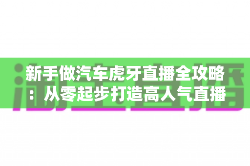 新手做汽车虎牙直播全攻略：从零起步打造高人气直播间的实战指南