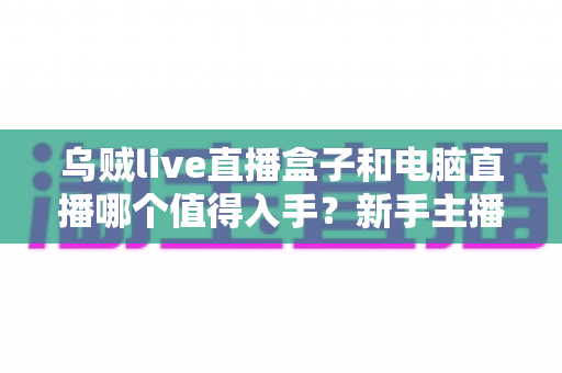 乌贼live直播盒子和电脑直播哪个值得入手？新手主播必看的全面选购指南
