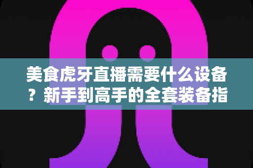 美食虎牙直播需要什么设备?新手到高手的全套装备指南与开播攻略 美食虎牙直播需要什么设备?新手到高手的全套装备指南与开播攻略