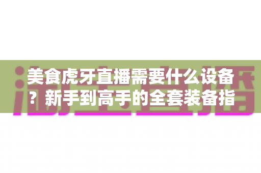 美食虎牙直播需要什么设备?新手到高手的全套装备指南与开播攻略 美食虎牙直播需要什么设备?新手到高手的全套装备指南与开播攻略