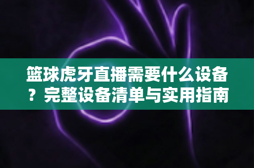 篮球虎牙直播需要什么设备?完整设备清单与实用指南全解析 篮球虎牙直播需要什么设备?完整设备清单与实用指南全解析