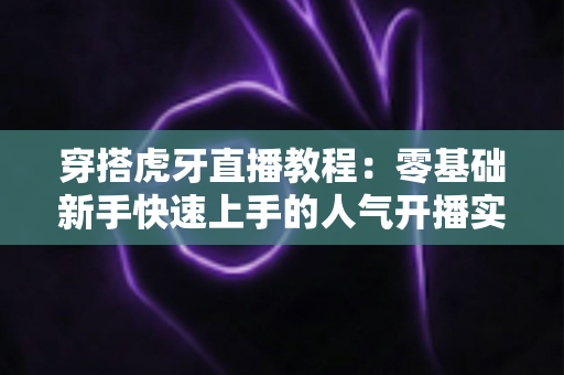 穿搭虎牙直播教程:零基础新手快速上手的人气开播实战指南 穿搭虎牙直播教程:零基础新手快速上手的人气开播实战指南