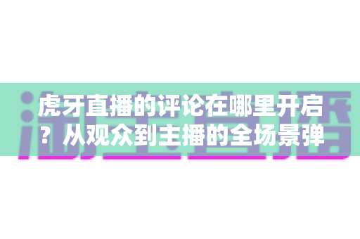 虎牙直播的评论在哪里开启?从观众到主播的全场景弹幕互动开启指南 虎牙直播的评论在哪里开启?从观众到主播的全场景弹幕互动开启指南
