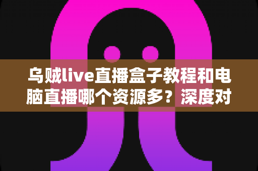 乌贼live直播盒子教程和电脑直播哪个资源多?深度对比分析与新手实用指南 乌贼live直播盒子教程和电脑直播哪个资源多?深度对比分析与新手实用指南