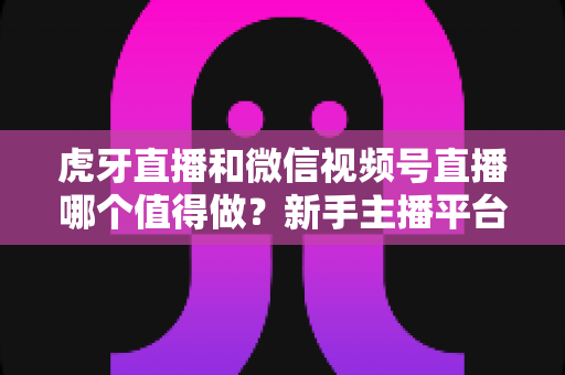 虎牙直播和微信视频号直播哪个值得做?新手主播平台选择深度对比指南 虎牙直播和微信视频号直播哪个值得做?新手主播平台选择深度对比指南