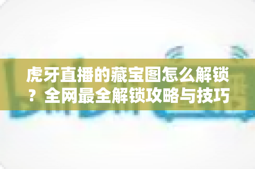 虎牙直播的藏宝图怎么解锁？全网最全解锁攻略与技巧分享，助你轻松领取丰厚奖励