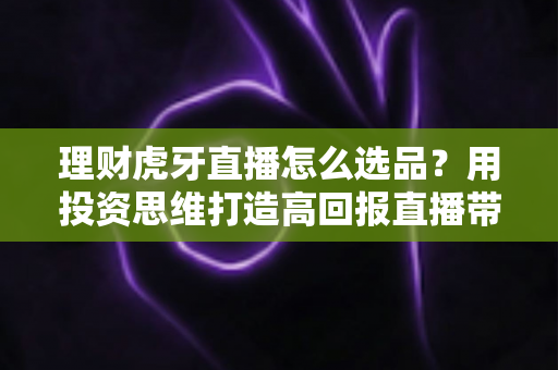 理财虎牙直播怎么选品？用投资思维打造高回报直播带货的完整实战指南