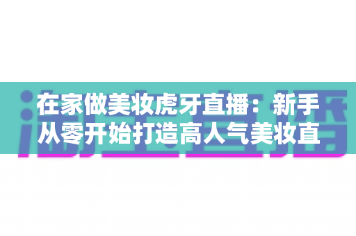 在家做美妆虎牙直播：新手从零开始打造高人气美妆直播间的完整指南