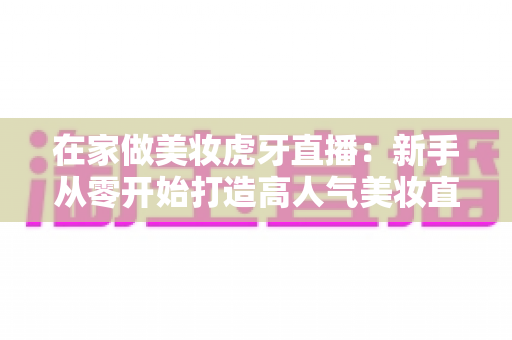 在家做美妆虎牙直播：新手从零开始打造高人气美妆直播间的完整指南