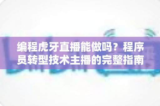 编程虎牙直播能做吗？程序员转型技术主播的完整指南、实操流程与变现前景全解析