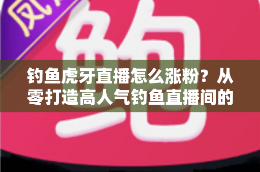 钓鱼虎牙直播怎么涨粉?从零打造高人气钓鱼直播间的全流程实战攻略 钓鱼虎牙直播怎么涨粉?从零打造高人气钓鱼直播间的全流程实战攻略
