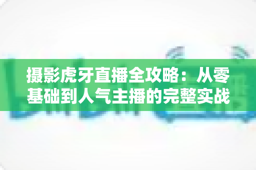 摄影虎牙直播全攻略：从零基础到人气主播的完整实战指南
