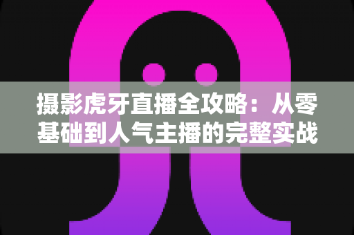摄影虎牙直播全攻略：从零基础到人气主播的完整实战指南