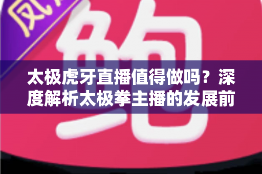 太极虎牙直播值得做吗？深度解析太极拳主播的发展前景、收益模式与实战入门指南