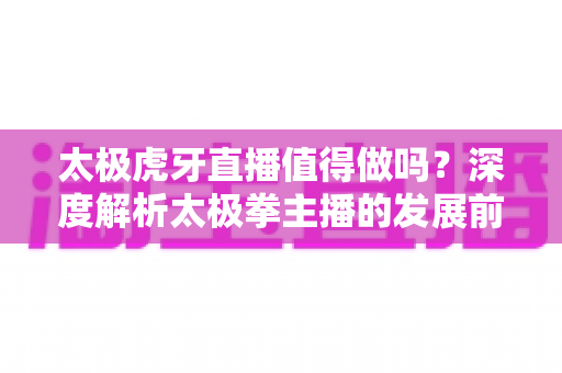 太极虎牙直播值得做吗？深度解析太极拳主播的发展前景、收益模式与实战入门指南