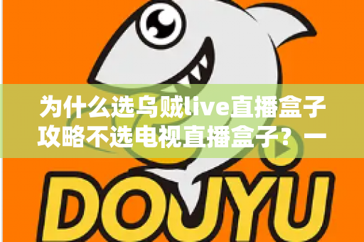为什么选乌贼live直播盒子攻略不选电视直播盒子?一文读懂直播盒子选购核心逻辑 为什么选乌贼live直播盒子攻略不选电视直播盒子?一文读懂直播盒子选购核心逻辑