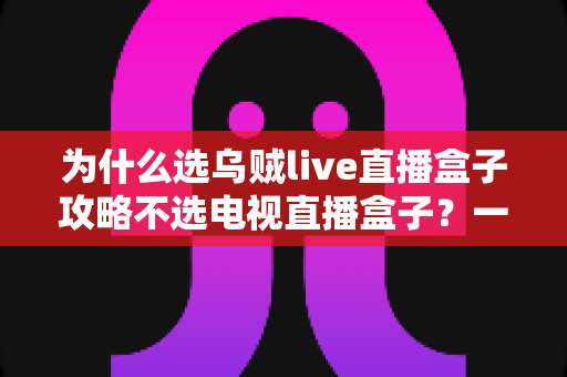 为什么选乌贼live直播盒子攻略不选电视直播盒子?一文读懂直播盒子选购核心逻辑 为什么选乌贼live直播盒子攻略不选电视直播盒子?一文读懂直播盒子选购核心逻辑