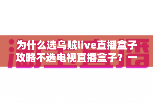 为什么选乌贼live直播盒子攻略不选电视直播盒子？一文读懂直播盒子选购核心逻辑