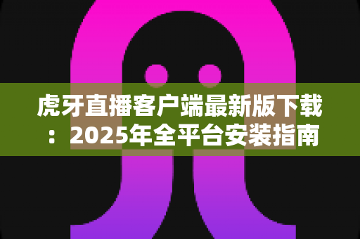 虎牙直播客户端最新版下载：2025年全平台安装指南与使用技巧全解析