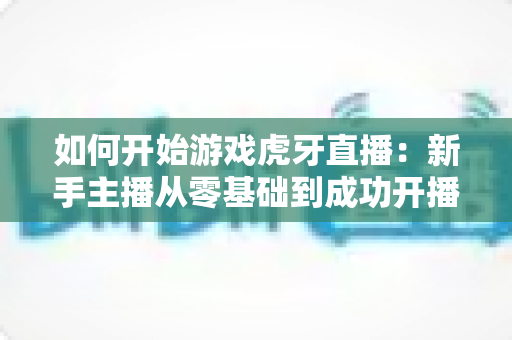 如何开始游戏虎牙直播:新手主播从零基础到成功开播的完整指南与实用技巧 如何开始游戏虎牙直播:新手主播从零基础到成功开播的完整指南与实用技巧