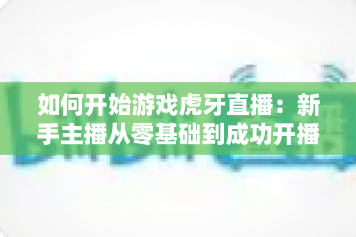 如何开始游戏虎牙直播：新手主播从零基础到成功开播的完整指南与实用技巧
