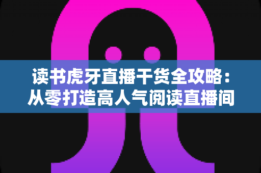 读书虎牙直播干货全攻略:从零打造高人气阅读直播间的实战秘籍 读书虎牙直播干货全攻略:从零打造高人气阅读直播间的实战秘籍