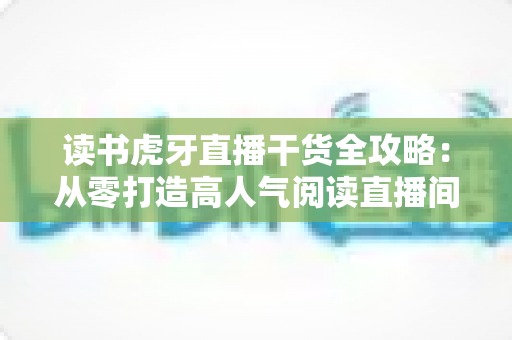 读书虎牙直播干货全攻略：从零打造高人气阅读直播间的实战秘籍