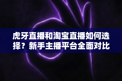 虎牙直播和淘宝直播如何选择?新手主播平台全面对比与实操指南 虎牙直播和淘宝直播如何选择?新手主播平台全面对比与实操指南