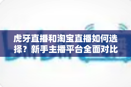 虎牙直播和淘宝直播如何选择?新手主播平台全面对比与实操指南 虎牙直播和淘宝直播如何选择?新手主播平台全面对比与实操指南
