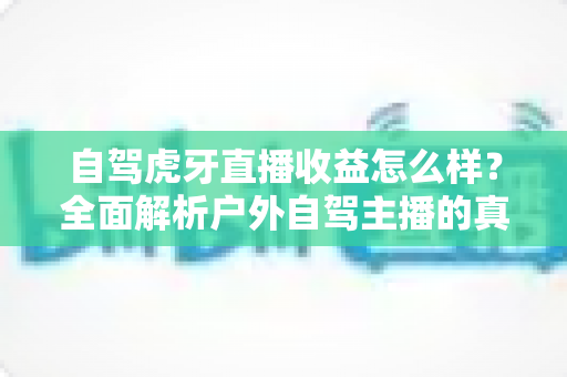 自驾虎牙直播收益怎么样?全面解析户外自驾主播的真实收入构成与赚钱攻略 自驾虎牙直播收益怎么样?全面解析户外自驾主播的真实收入构成与赚钱攻略