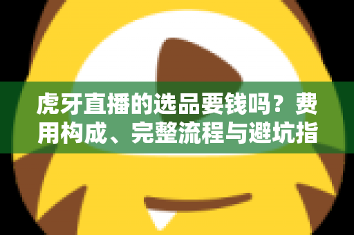 虎牙直播的选品要钱吗？费用构成、完整流程与避坑指南全解析