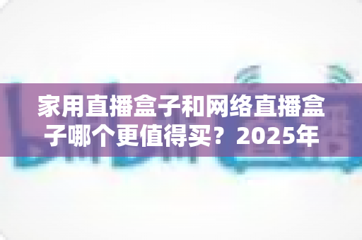 家用直播盒子和网络直播盒子哪个更值得买?2025年最全选购对比指南,帮你省钱不踩坑 家用直播盒子和网络直播盒子哪个更值得买?2025年最全选购对比指南,帮你省钱不踩坑
