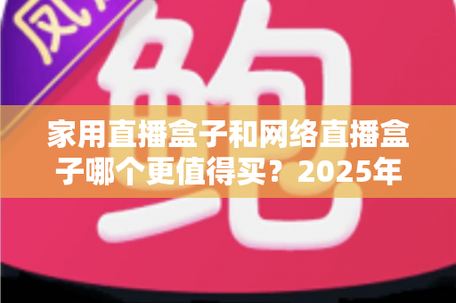家用直播盒子和网络直播盒子哪个更值得买？2025年最全选购对比指南，帮你省钱不踩坑