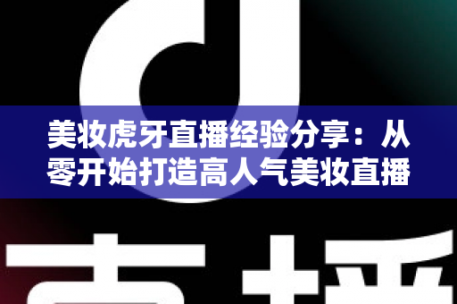 美妆虎牙直播经验分享:从零开始打造高人气美妆直播间的实战指南 美妆虎牙直播经验分享:从零开始打造高人气美妆直播间的实战指南
