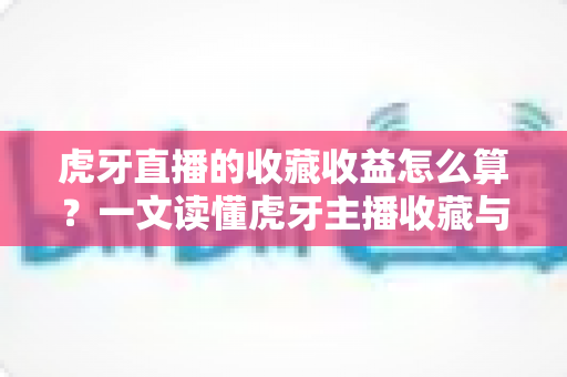 虎牙直播的收藏收益怎么算？一文读懂虎牙主播收藏与收益的完整计算方法与提升技巧