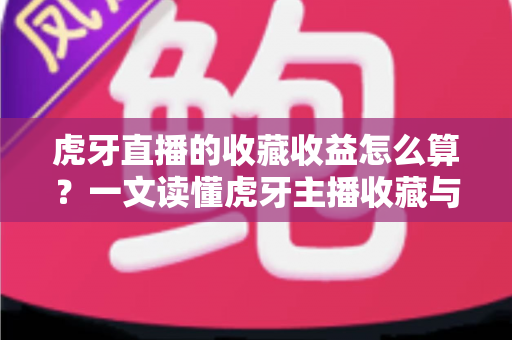 虎牙直播的收藏收益怎么算？一文读懂虎牙主播收藏与收益的完整计算方法与提升技巧